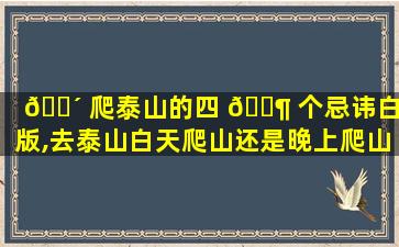 🌴 爬泰山的四 🐶 个忌讳白天版,去泰山白天爬山还是晚上爬山好